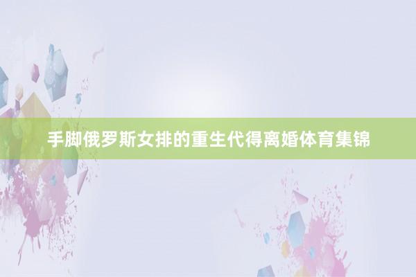 手脚俄罗斯女排的重生代得离婚体育集锦