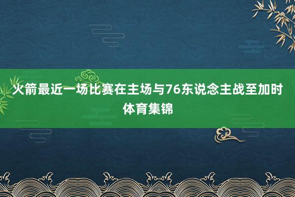 火箭最近一场比赛在主场与76东说念主战至加时体育集锦