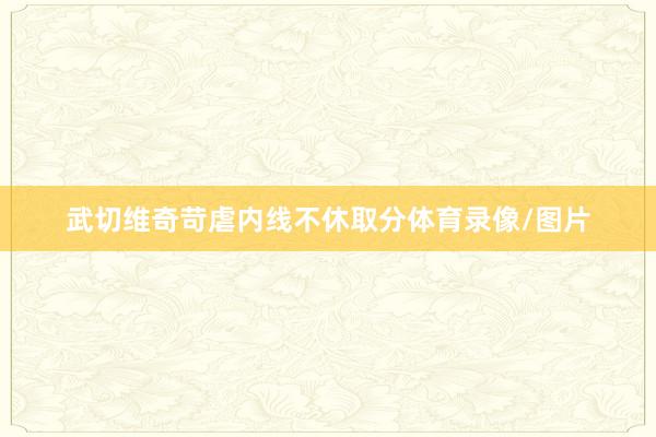 武切维奇苛虐内线不休取分体育录像/图片