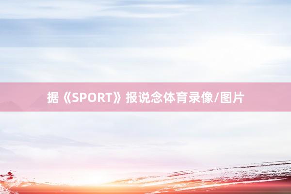 据《SPORT》报说念体育录像/图片