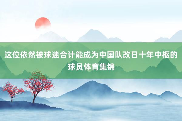 这位依然被球迷合计能成为中国队改日十年中枢的球员体育集锦