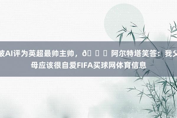 被AI评为英超最帅主帅，😎阿尔特塔笑答：我父母应该很自爱FIFA买球网体育信息