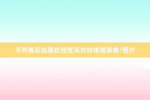 不外赛后凯恩在经受采访时体育录像/图片