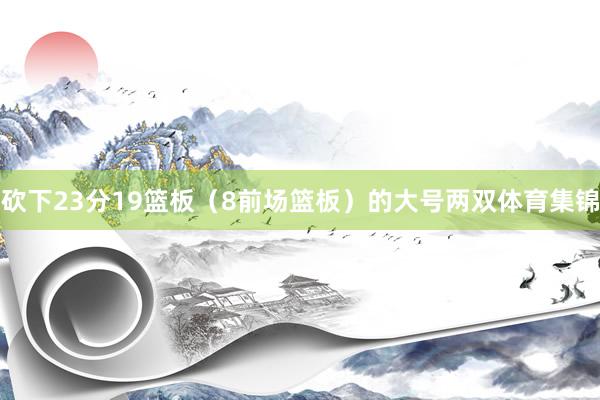 砍下23分19篮板（8前场篮板）的大号两双体育集锦