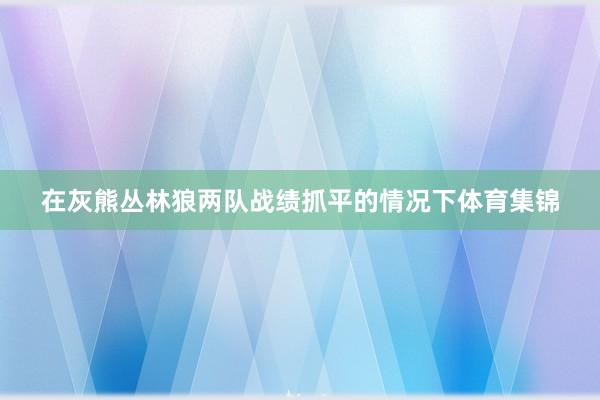 在灰熊丛林狼两队战绩抓平的情况下体育集锦