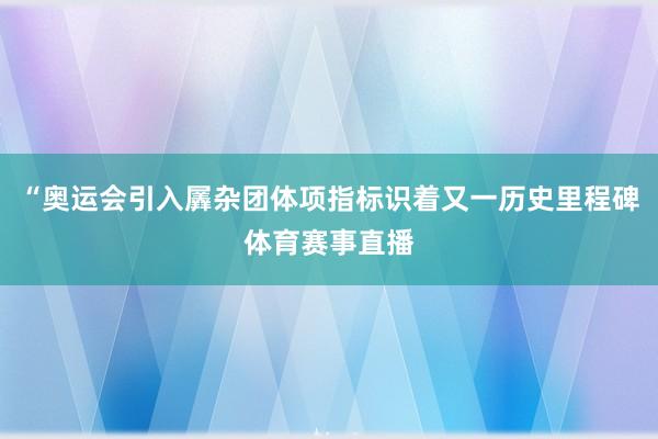 “奥运会引入羼杂团体项指标识着又一历史里程碑体育赛事直播