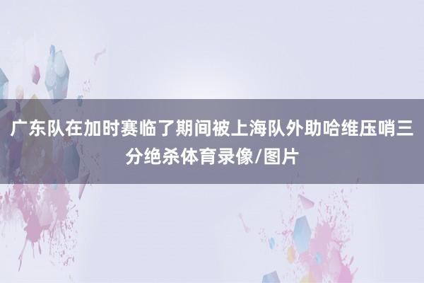 广东队在加时赛临了期间被上海队外助哈维压哨三分绝杀体育录像/图片