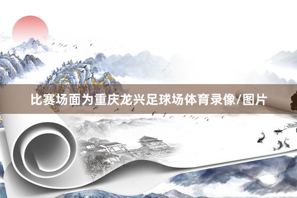 比赛场面为重庆龙兴足球场体育录像/图片