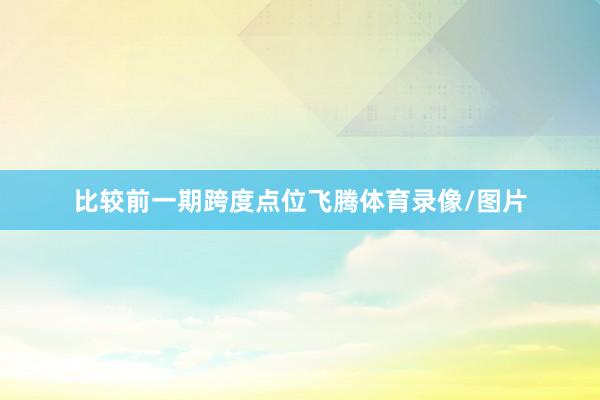 比较前一期跨度点位飞腾体育录像/图片