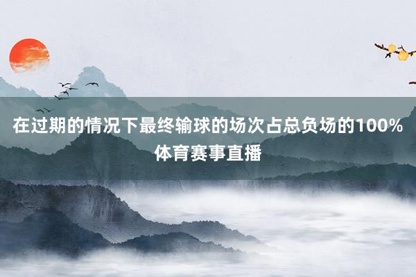 在过期的情况下最终输球的场次占总负场的100%体育赛事直播