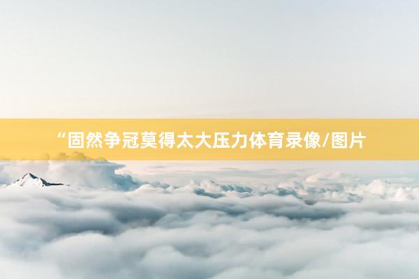 “固然争冠莫得太大压力体育录像/图片