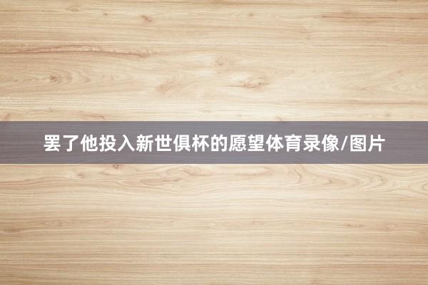 罢了他投入新世俱杯的愿望体育录像/图片