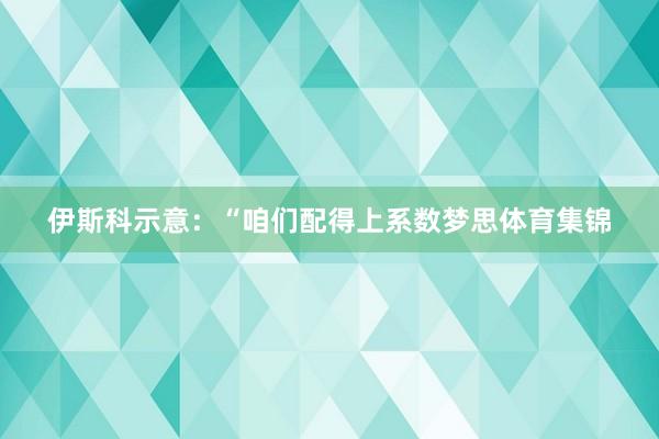 伊斯科示意：“咱们配得上系数梦思体育集锦