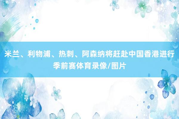 米兰、利物浦、热刺、阿森纳将赶赴中国香港进行季前赛体育录像/图片