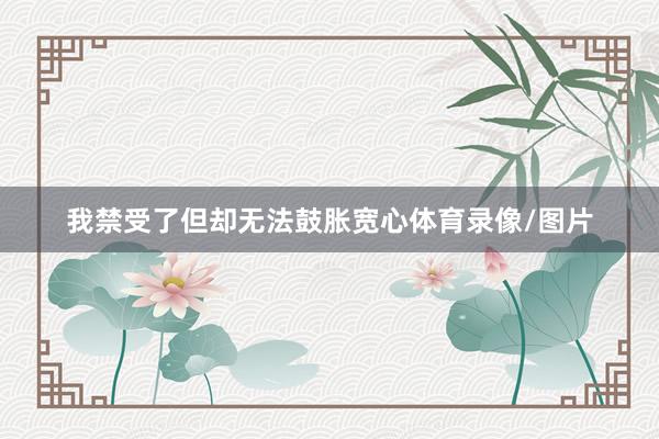 我禁受了但却无法鼓胀宽心体育录像/图片