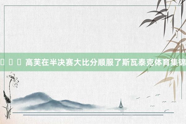 ​​​高芙在半决赛大比分顺服了斯瓦泰克体育集锦