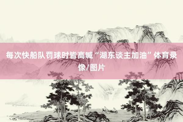 每次快船队罚球时皆高喊“湖东谈主加油”体育录像/图片