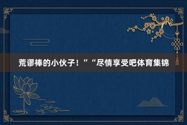 荒谬棒的小伙子！”“尽情享受吧体育集锦