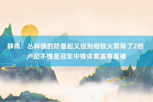 静雨：丛林狼的防备起义级别相较火箭降了2档 卢尼不愧是冠军中锋体育赛事直播