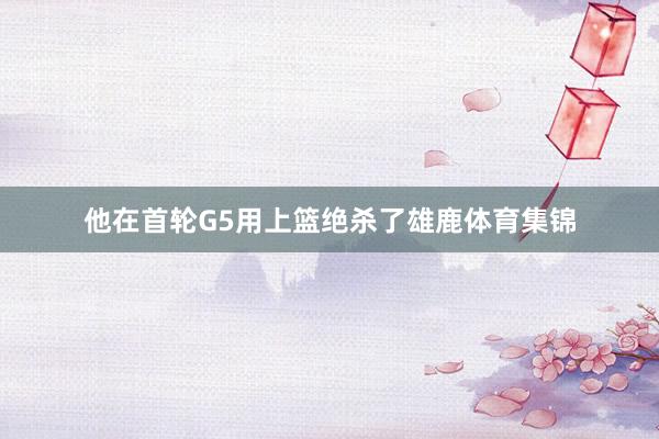 他在首轮G5用上篮绝杀了雄鹿体育集锦