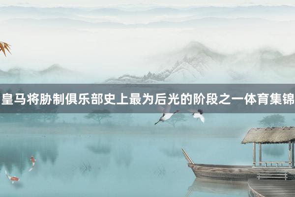 皇马将胁制俱乐部史上最为后光的阶段之一体育集锦