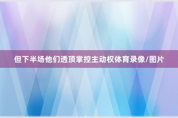 但下半场他们透顶掌控主动权体育录像/图片