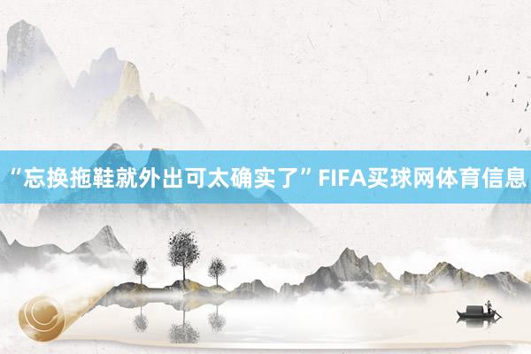 “忘换拖鞋就外出可太确实了”FIFA买球网体育信息
