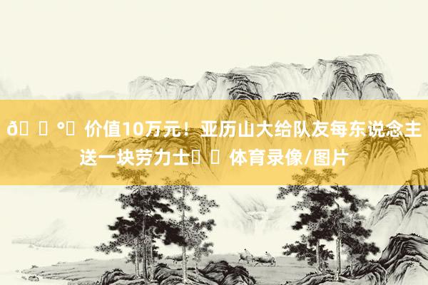 💰️价值10万元！亚历山大给队友每东说念主送一块劳力士⌚️体育录像/图片