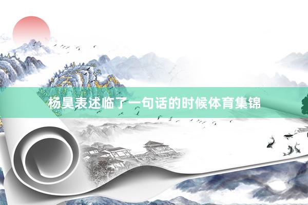 杨昊表述临了一句话的时候体育集锦