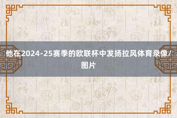 他在2024-25赛季的欧联杯中发扬拉风体育录像/图片
