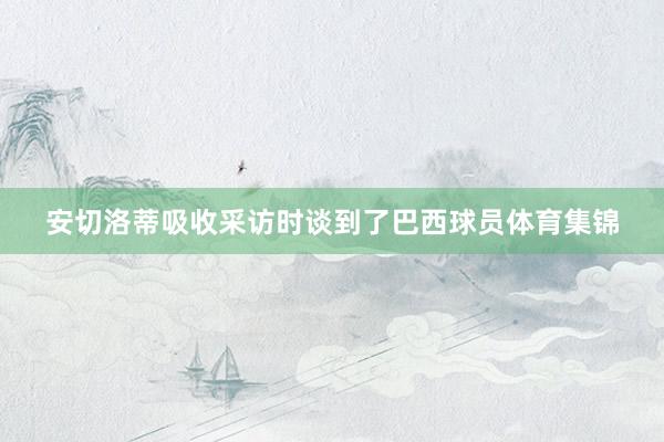 安切洛蒂吸收采访时谈到了巴西球员体育集锦