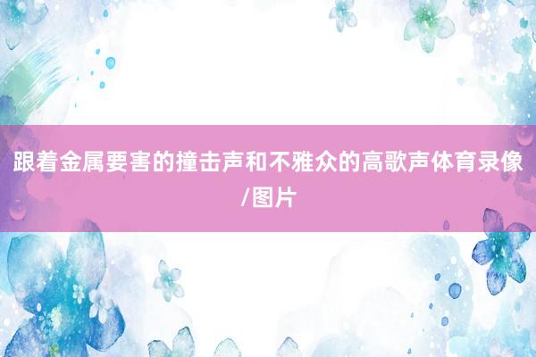 跟着金属要害的撞击声和不雅众的高歌声体育录像/图片