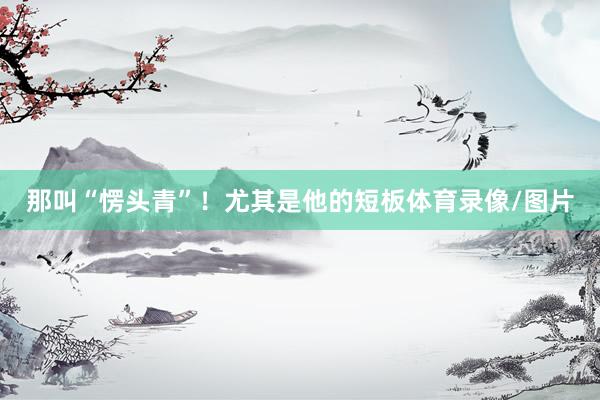 那叫“愣头青”！尤其是他的短板体育录像/图片