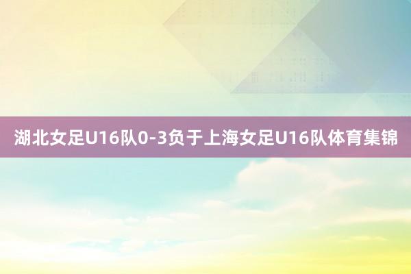 湖北女足U16队0-3负于上海女足U16队体育集锦