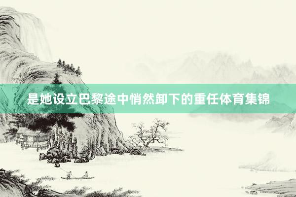 是她设立巴黎途中悄然卸下的重任体育集锦