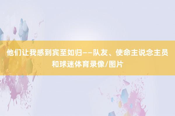 他们让我感到宾至如归——队友、使命主说念主员和球迷体育录像/图片