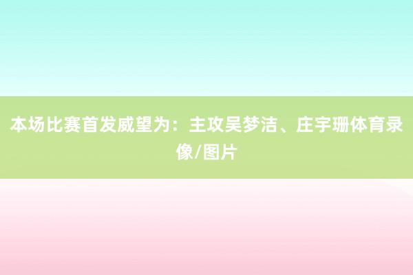 本场比赛首发威望为：主攻吴梦洁、庄宇珊体育录像/图片