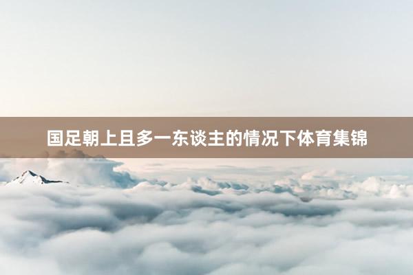 国足朝上且多一东谈主的情况下体育集锦