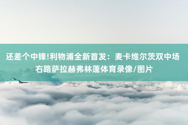 还差个中锋!利物浦全新首发：麦卡维尔茨双中场 右路萨拉赫弗林蓬体育录像/图片