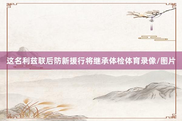 这名利兹联后防新援行将继承体检体育录像/图片