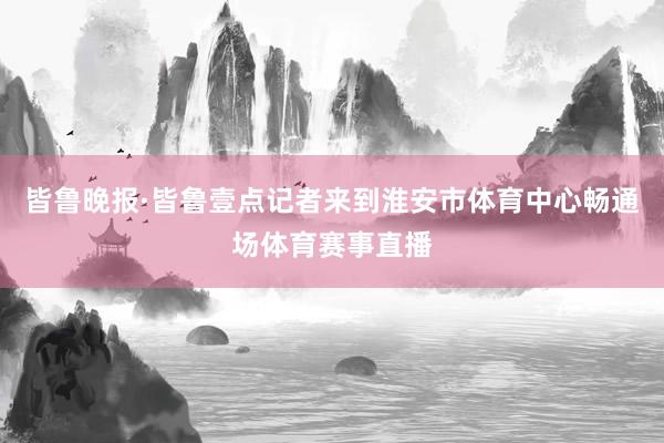 皆鲁晚报·皆鲁壹点记者来到淮安市体育中心畅通场体育赛事直播
