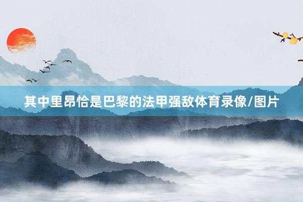 其中里昂恰是巴黎的法甲强敌体育录像/图片