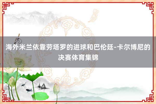 海外米兰依靠劳塔罗的进球和巴伦廷-卡尔博尼的决赛体育集锦