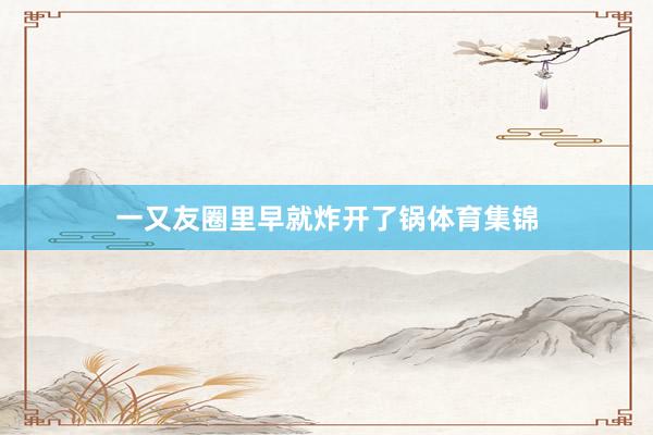 一又友圈里早就炸开了锅体育集锦
