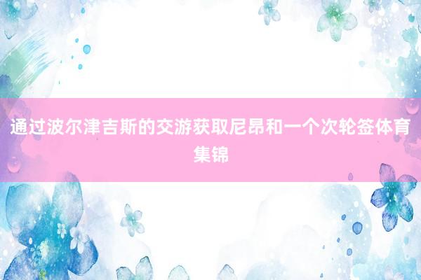 通过波尔津吉斯的交游获取尼昂和一个次轮签体育集锦