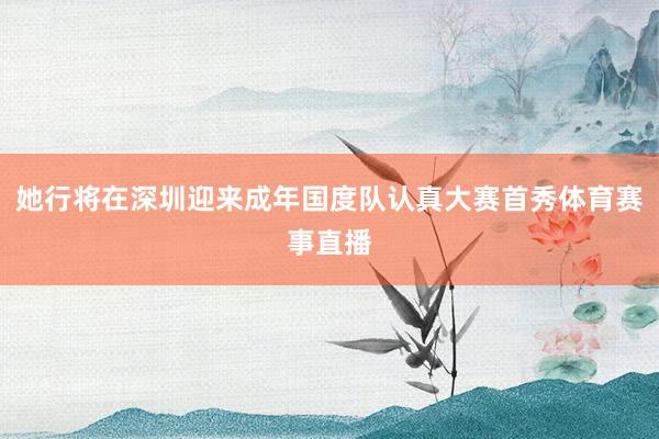 她行将在深圳迎来成年国度队认真大赛首秀体育赛事直播