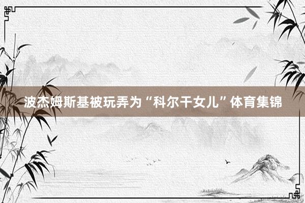 波杰姆斯基被玩弄为“科尔干女儿”体育集锦