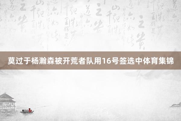 莫过于杨瀚森被开荒者队用16号签选中体育集锦