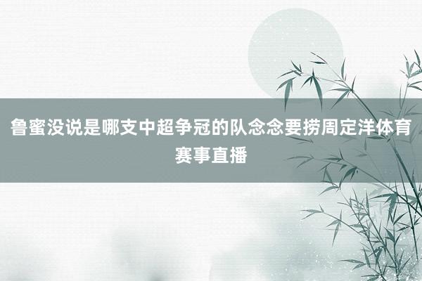 鲁蜜没说是哪支中超争冠的队念念要捞周定洋体育赛事直播