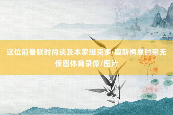 这位前曼联时尚谈及本家维克多·奥斯梅恩时毫无保留体育录像/图片